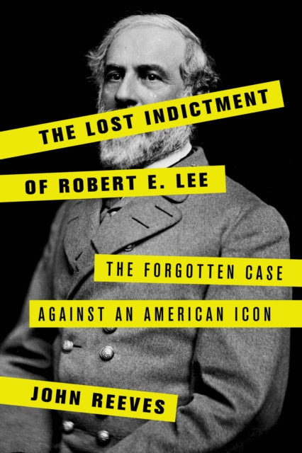 Lost Indictment of Robert E. Lee: The Forgotten Case against an American Icon