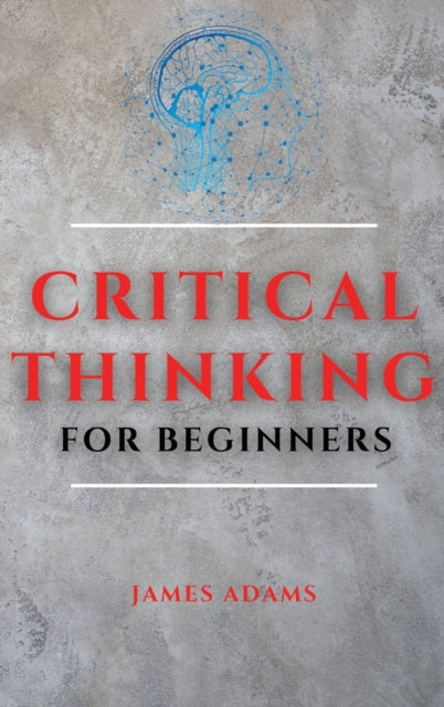 Critical Thinking for Beginners: A Comprehensive Guide to Improve Your Logic and Become a Proficient Decision-Maker