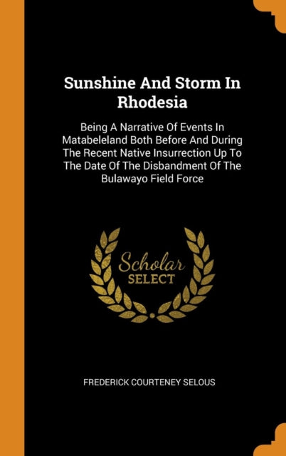 Sunshine and Storm in Rhodesia: Being a Narrative of Events in Matabeleland Both Before and During the Recent Native Insurrection Up to the Date of the Disbandment of the Bulawayo Field Force