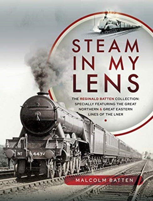 Steam in my Lens: The Reginald Batten Collection: specially featuring the Great Northern and Great Eastern lines of the LNER