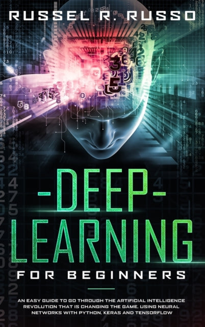 Deep Learning for Beginners: An Easy Guide to Go Through the Artificial Intelligence Revolution that Is Changing the Game, Using Neural Networks with Python, Keras and TensorFlow