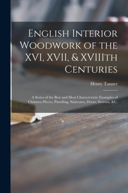 English Interior Woodwork of the XVI, XVII, & XVIIIth Centuries: a Series of the Best and Most Characteristic Examples of Chimney-pieces, Panelling