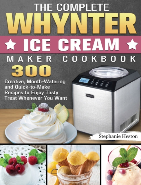 Complete Whynter Ice Cream Maker Cookbook: 300 Creative, Mouth-Watering and Quick-to-Make Recipes to Enjoy Tasty Treat Whenever You Want