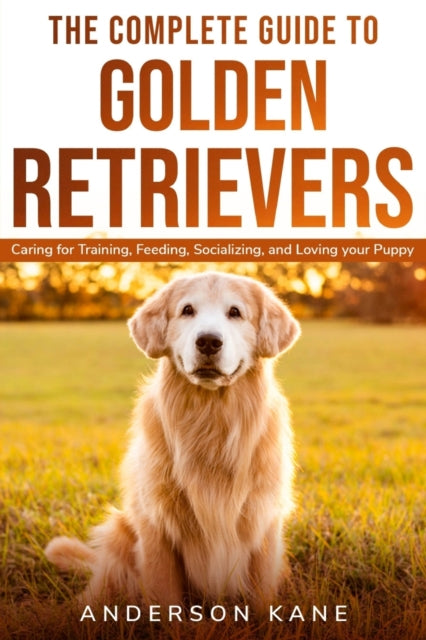 Complete Guide to Golden Retrievers: Caring for Training, Feeding, Socializing, and Loving Your Puppy
