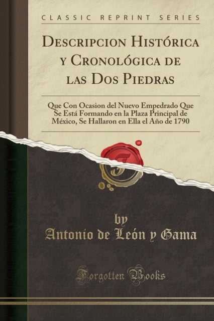 Descripcion Hist rica Y Cronol gica de Las DOS Piedras, Que Con Ocasion del Nuevo Empedrado Que Se Esta Formando En La Plaza Principal de Mexico, Se Hallaron En Ella El A o de 1790 (Classic Reprint)