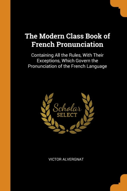 Modern Class Book of French Pronunciation: Containing All the Rules, With Their Exceptions, Which Govern the Pronunciation of the French Language