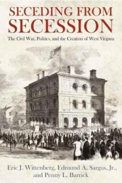 Seceding from Secession: The Civil War, Politics, and the Creation of West Virginia