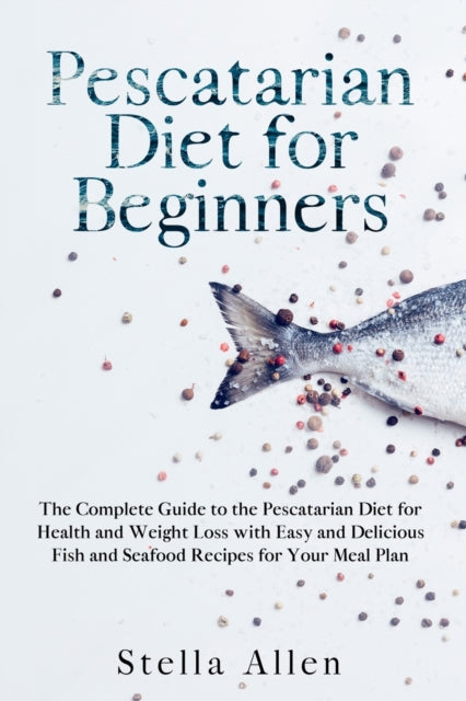 Pescatarian Diet for Beginners: The Complete Guide to the Pescatarian Diet for Health and Weight Loss with Easy and Delicious Fish and Seafood Recipes for Your Meal Plan