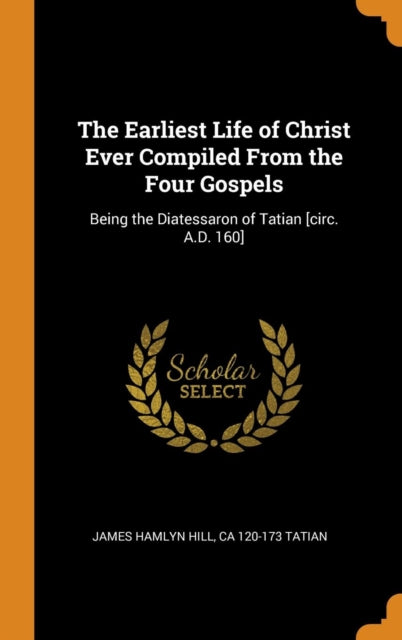 Earliest Life of Christ Ever Compiled from the Four Gospels: Being the Diatessaron of Tatian [circ. A.D. 160]