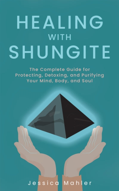 Healing With Shungite: The Complete Guide for Protecting, Detoxing, and Purifying Your Mind, Body