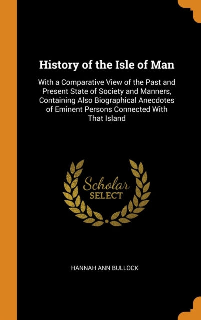 History of the Isle of Man: With a Comparative View of the Past and Present State of Society and Manners, Containing Also Biographical Anecdotes of Eminent Persons Connected with That Island