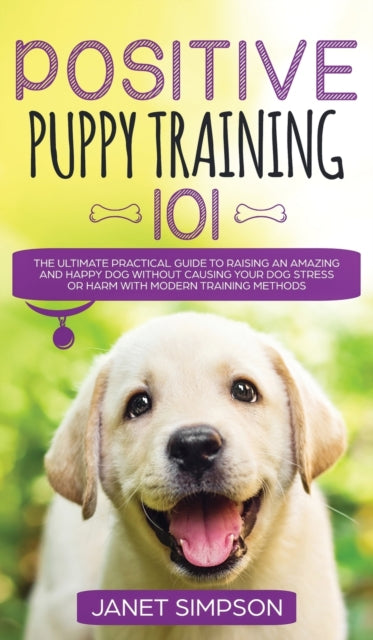 Positive Puppy Training 101 The Ultimate Practical Guide to Raising an Amazing and Happy Dog Without Causing Your Dog Stress or Harm With Modern Training Methods: The Ultimate Practical Guide to Raising an Amazing and Happy Dog Without Causing Your Dog St