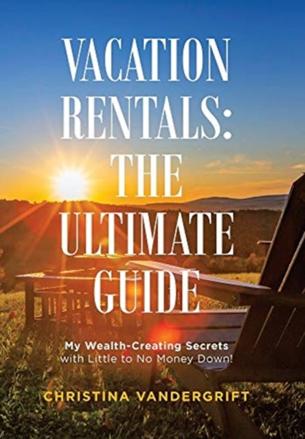 Vacation Rentals: the Ultimate Guide: My Wealth-Creating Secrets with Little to No Money Down!