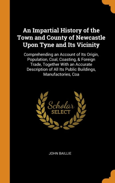 Impartial History of the Town and County of Newcastle Upon Tyne and Its Vicinity: Comprehending an Account of Its Origin, Population, Coal, Coasting