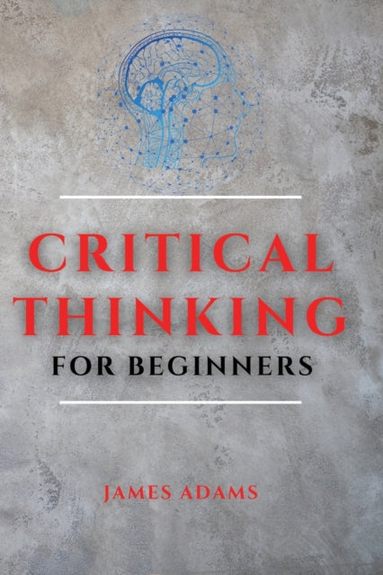 Critical Thinking for Beginners: A Comprehensive Guide to Improve Your Logic and Become a Proficient Decision-Maker
