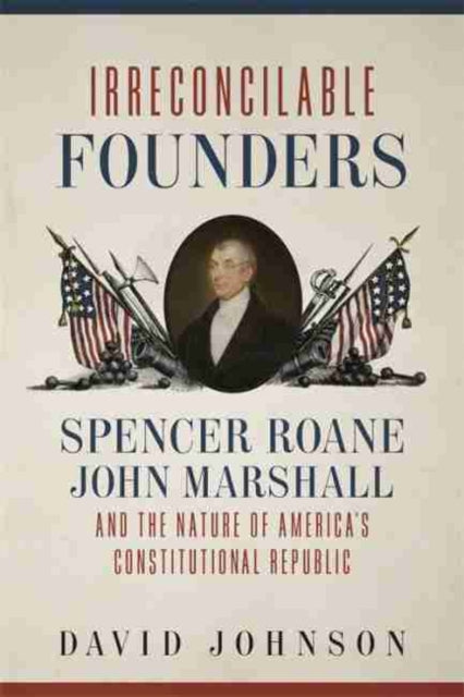 Irreconcilable Founders: Spencer Roane, John Marshall, and the Nature of America's Constitutional Republic