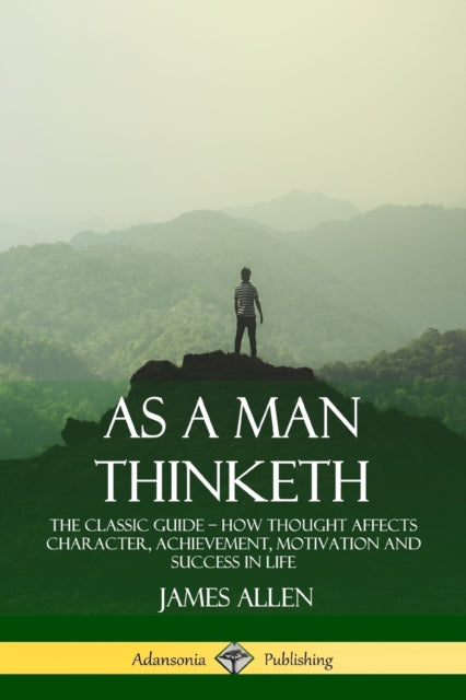 As a Man Thinketh: The Classic Guide - How Thought Affects Character, Achievement, Motivation and Success in Life