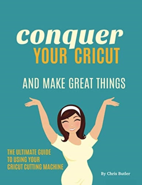 Conquer Your Cricut and Make Great Things: The Ultimate Guide to Using Your Cricut