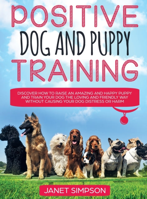 Positive Dog and Puppy Training Discover How to Raise an Amazing and Happy Puppy and Train your Dog the Loving and Friendly Way without Causing Your Dog Distress or Harm: Discover How to Raise an Amazing and Happy Puppy and Train your Dog the Loving and F