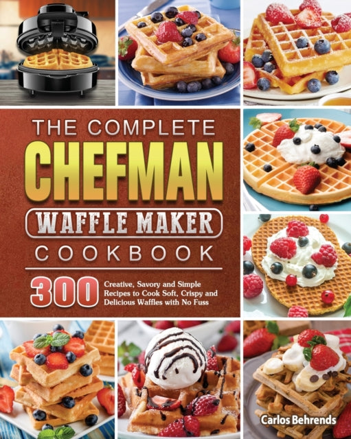 Complete Chefman Waffle Maker Cookbook: 300 Creative, Savory and Simple Recipes to Cook Soft, Crispy and Delicious Waffles with No Fuss