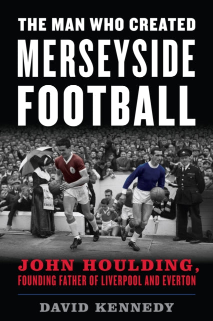 Man Who Created Merseyside Football: John Houlding, Founding Father of Liverpool and Everton