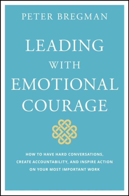 Leading With Emotional Courage: How to Have Hard Conversations, Create Accountability, And Inspire Action On Your Most Important Work