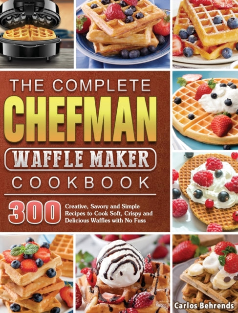 Complete Chefman Waffle Maker Cookbook: 300 Creative, Savory and Simple Recipes to Cook Soft, Crispy and Delicious Waffles with No Fuss