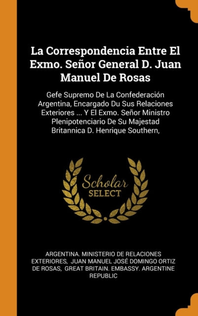 La Correspondencia Entre El Exmo. Se or General D. Juan Manuel de Rosas: Gefe Supremo de la Confederaci n Argentina, Encargado Du Sus Relaciones Exteriores ... Y El Exmo. Se or Ministro Plenipotenciario de Su Majestad Britannica D. Henrique Southern,