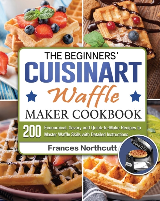 Beginners' Cuisinart Waffle Maker Cookbook: 200 Economical, Savory and Quick-to-Make Recipes to Master Waffle Skills with Detailed Instructions