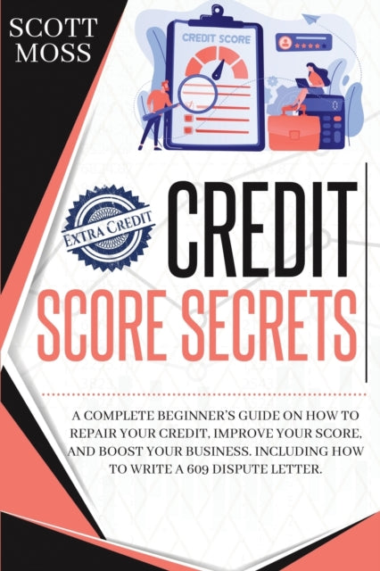 Credit Score Secrets: A Complete Beginner's Guide On How To Repair Your Credit, Improve Your Score, And Boost Your Business. Including How To Write A 609 Dispute Letter