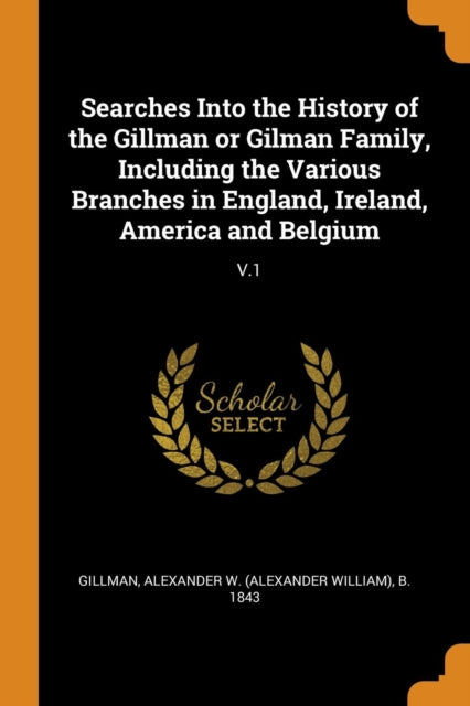 Searches Into the History of the Gillman or Gilman Family, Including the Various Branches in England, Ireland, America and Belgium: V.1