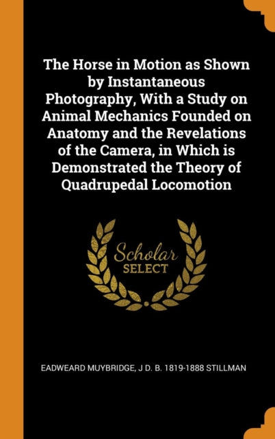 Horse in Motion as Shown by Instantaneous Photography, with a Study on Animal Mechanics Founded on Anatomy and the Revelations of the Camera, in Which Is Demonstrated the Theory of Quadrupedal Locomotion