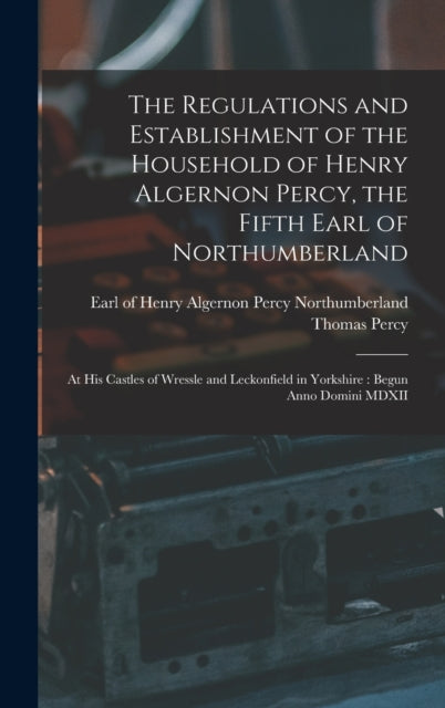 Regulations and Establishment of the Household of Henry Algernon Percy, the Fifth Earl of Northumberland [microform]: at His Castles of Wressle and Leckonfield in Yorkshire: Begun Anno Domini MDXII