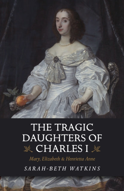 Tragic Daughters of Charles I, The - Mary, Elizabeth & Henrietta Anne