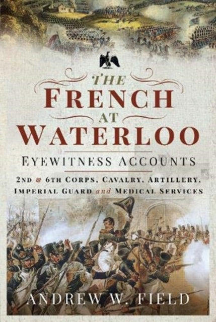 French at Waterloo: Eyewitness Accounts: 2nd and 6th Corps, Cavalry, Artillery, Foot Guard and Medical Services