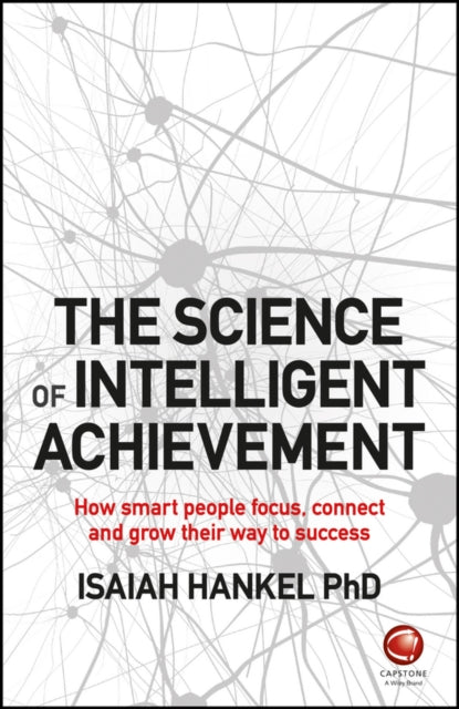 Science of Intelligent Achievement: How Smart People Focus, Create and Grow Their Way to Success