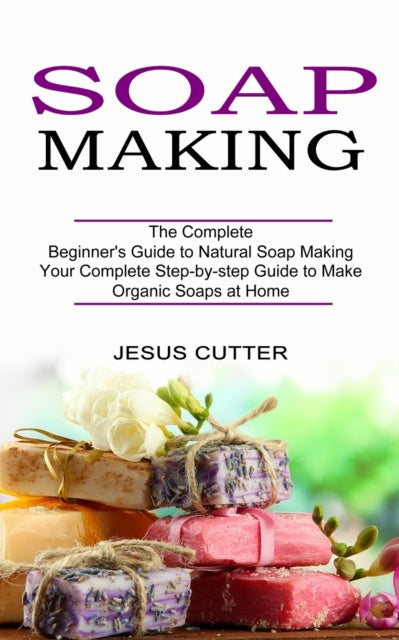 Soap Making Recipes: The Complete Beginner's Guide to Natural Soap Making