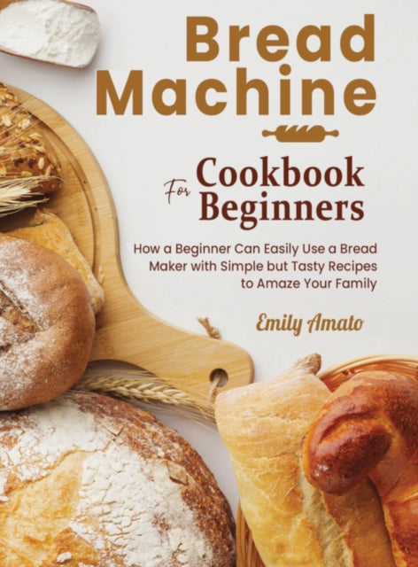 Bread Machine Cookbook for Beginners: How a Beginner Can Easily Use a Bread Maker with Simple but Tasty Recipes to Amaze Your Family