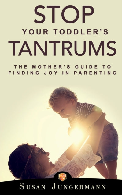 Stop Your Toddler's Tantrums: The Mother's Guide to Finding Joy in Parenting