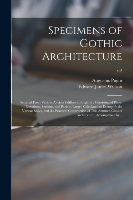 Specimens of Gothic Architecture: Selected From Various Ancient Edifices in England : Consisting of Plans, Elevations, Sections, and Parts at Large : Calculated to Exemplify the Various Styles