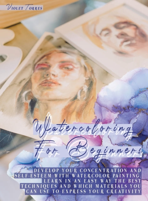 Watercoloring For Beginners: Develop Your Concentration and Self-Esteem With Watercolor Painting. Learn in an Easy Way The Best Techniques and Which Materials You Can Use To Express Your Creativity