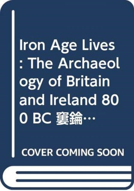 Iron Age Lives: The Archaeology of Britain and Ireland 800 BC - AD 400