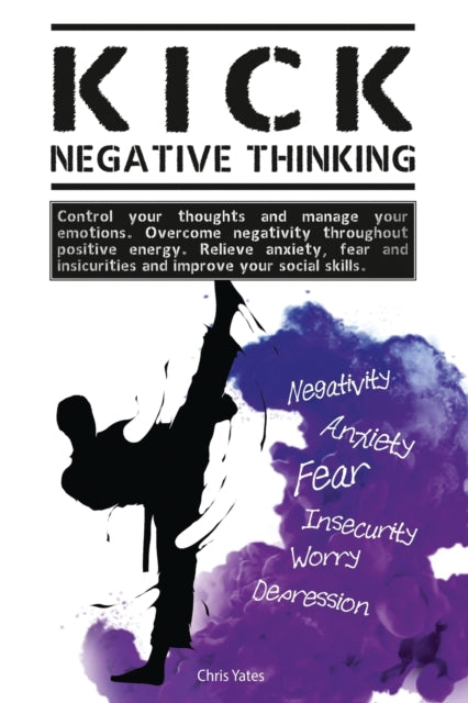 Kick Negative Thinking: Control Your Thoughts And Manage Your Emotions. Overcome Negativity Throughout Positive Energy. Relieve Anxiety, Fear And Insecurities And Improve Your Social Skills.