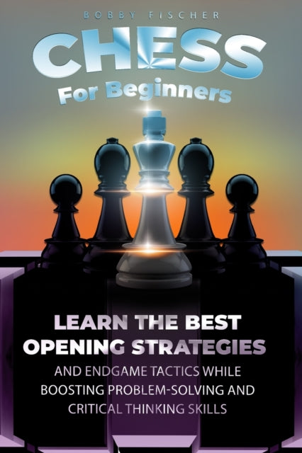Chess For Beginners: Learn The Best Opening Strategies And Endgame Tactics While Boosting Problem-Solving And Critical Thinking Skills