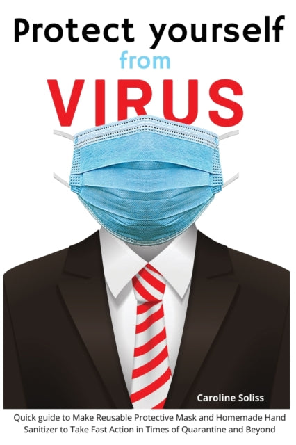 Protect Yourself from Viruses: Quick guide to Make Reusable Protective Mask and Homemade Hand Sanitizer to Take Fast Action in Times of Quarantine and Beyond