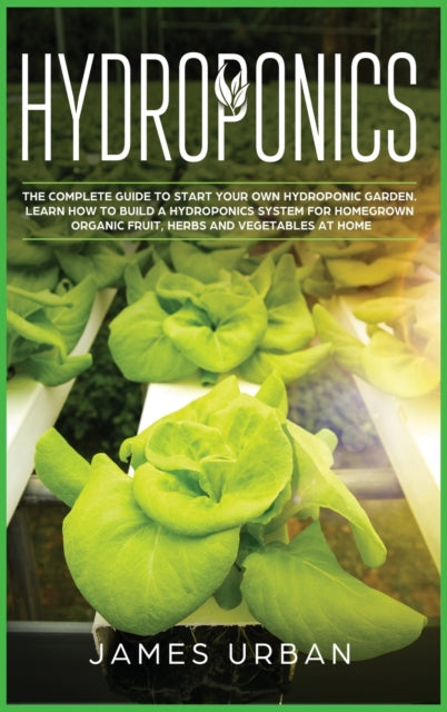 Hydroponics: The Complete Guide to Start Your Own Hydroponic Garden. Learn How to Build a Hydroponics System for Homegrown Organic Fruit, Herbs and Vegetables