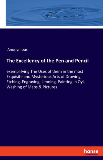 Excellency of the Pen and Pencil: exemplifying The Uses of them in the most Exquisite and Mysterious Arts of Drawing, Etching, Engraving, Limning