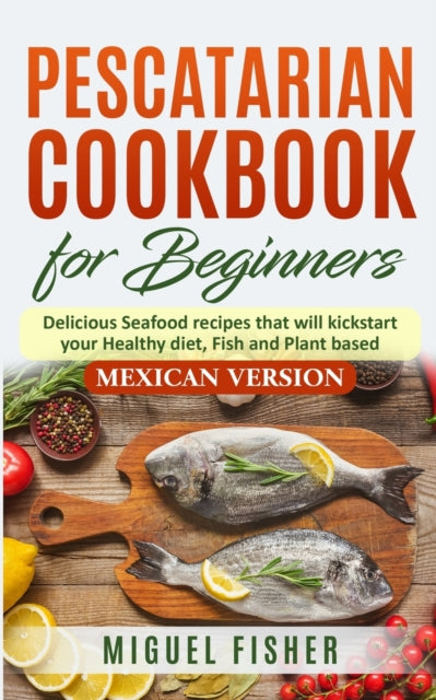 Pescatarian Cookbook for beginners, Mexican Version: Delicious Seafood recipes that will kickstart your Healthy diet, Fish and Plant based.