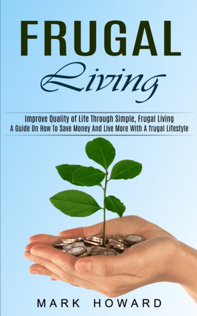 Frugal Living: A Guide On How To Save Money And Live More With A frugal Lifestyle (Improve Quality of Life Through Simple, Frugal Living)