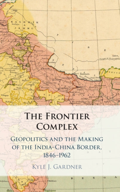 Frontier Complex: Geopolitics and the Making of the India-China Border, 1846-1962